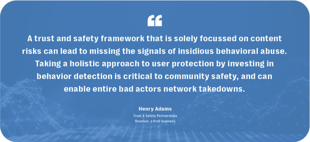 Behavioral moderation: a comprehensive path to online trust & safety 5 Taking a holistic approach to trust and safety by investing in behavioral moderation is critical to community safety on social media platforms.